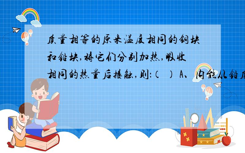 质量相等的原来温度相同的铜块和铅块,将它们分别加热,吸收相同的热量后接触,则：（ ） A、内能从铅质量相等的原来温度相同的铜块和铅块,将它们分别加热,吸收相同的热量后接触,则：（