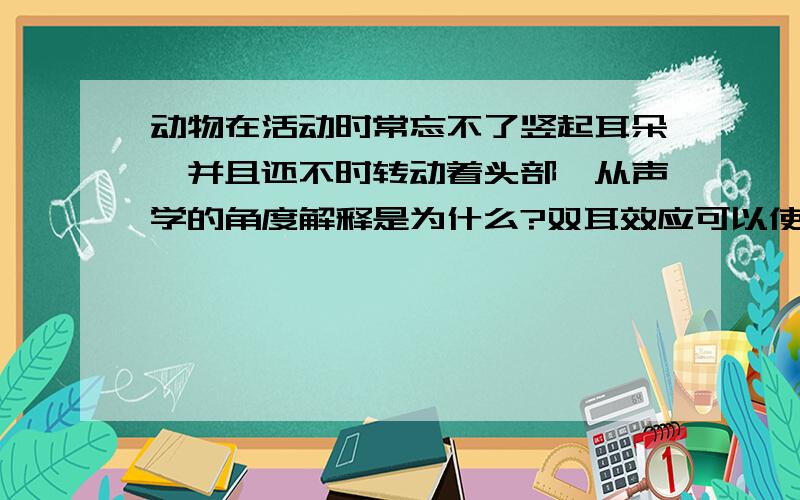 动物在活动时常忘不了竖起耳朵,并且还不时转动着头部,从声学的角度解释是为什么?双耳效应可以使人能准确判断声源的方向,而立体声能让人感觉声音来自四面八方,有一种身临其境的感觉,