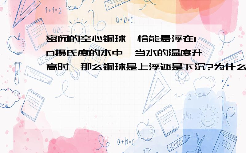 密闭的空心铜球,恰能悬浮在10摄氏度的水中,当水的温度升高时,那么铜球是上浮还是下沉?为什么?