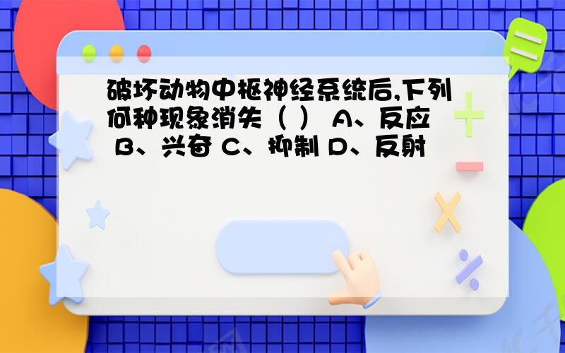 破坏动物中枢神经系统后,下列何种现象消失（ ） A、反应 B、兴奋 C、抑制 D、反射