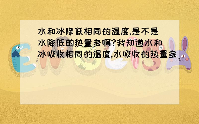 水和冰降低相同的温度,是不是水降低的热量多啊?我知道水和冰吸收相同的温度,水吸收的热量多