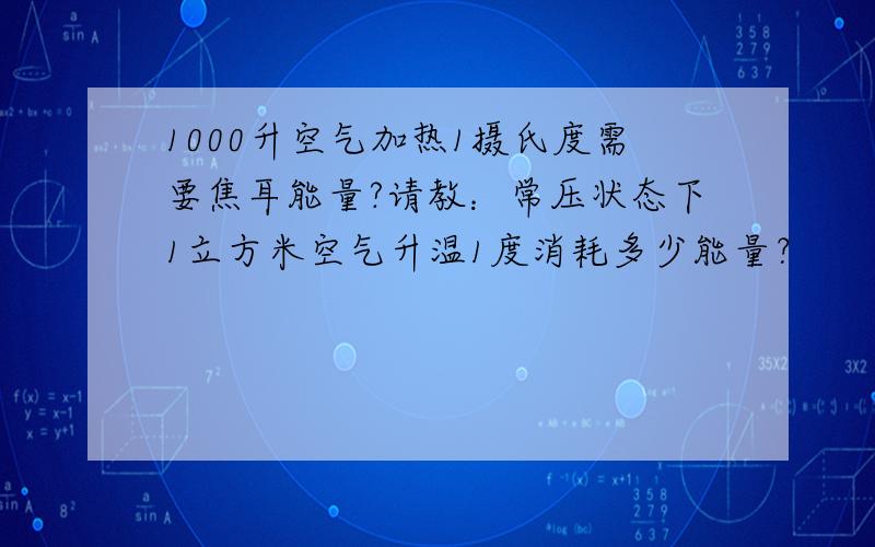 1000升空气加热1摄氏度需要焦耳能量?请教：常压状态下1立方米空气升温1度消耗多少能量？