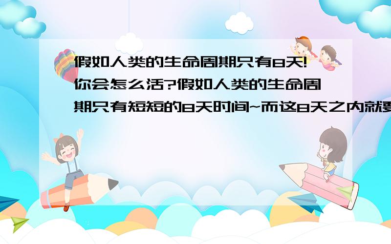 假如人类的生命周期只有8天!你会怎么活?假如人类的生命周期只有短短的8天时间~而这8天之内就要经历出生和死亡~那你们会选择用哪种方式去度过这短暂的8天生命呢?