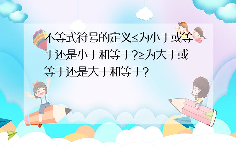 不等式符号的定义≤为小于或等于还是小于和等于?≥为大于或等于还是大于和等于?