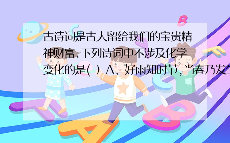 古诗词是古人留给我们的宝贵精神财富.下列诗词中不涉及化学变化的是( ）A、好雨知时节,当春乃发生.B、爆竹声中一岁除,春风送暖入屠苏.C、千锤万凿出深山,烈火焚烧若等闲.D、春蚕到死丝