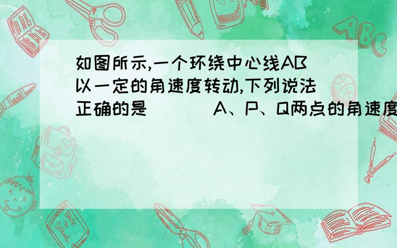 如图所示,一个环绕中心线AB以一定的角速度转动,下列说法正确的是 （ ） A、P、Q两点的角速度相同 B、P、A、P、Q两点的角速度相同B、P、Q两点的线速度相同 C、P、Q两点的角速度之比为 D、P