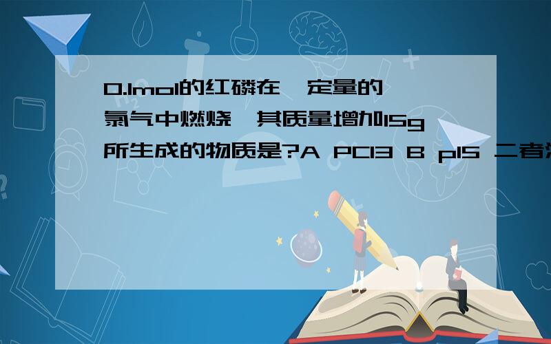 0.1mol的红磷在一定量的氯气中燃烧,其质量增加15g所生成的物质是?A PCl3 B pl5 二者混合物 D无法判断这类题怎么作啊?