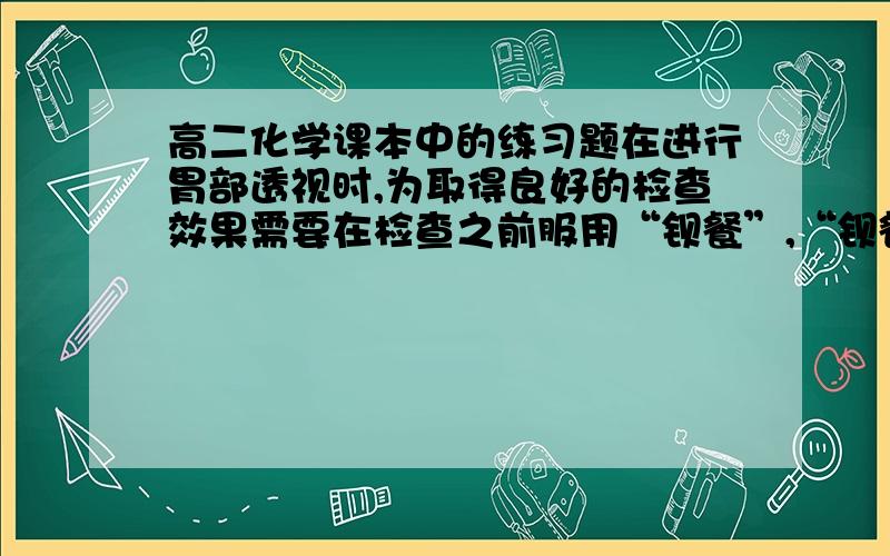 高二化学课本中的练习题在进行胃部透视时,为取得良好的检查效果需要在检查之前服用“钡餐”,“钡餐”的主要成分是硫酸钡.在25摄氏度时,1L水中约能溶解2.4*10^(-3)克硫酸钡.（1）钡离子是