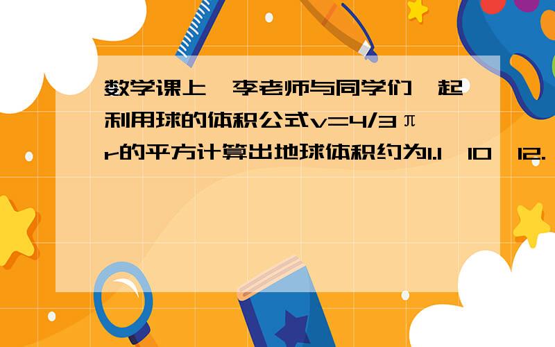 数学课上,李老师与同学们一起利用球的体积公式v=4/3πr的平方计算出地球体积约为1.1×10^12.