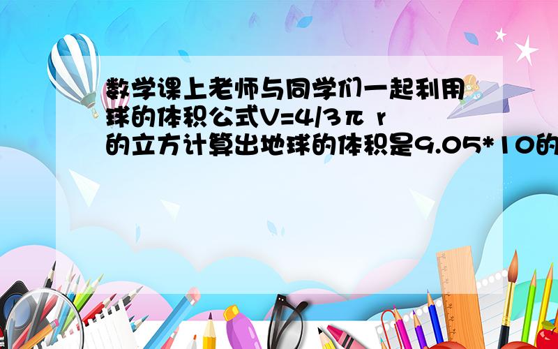 数学课上老师与同学们一起利用球的体积公式V=4/3π r的立方计算出地球的体积是9.05*10的11次方（立方千米）,接着老师问道：“太阳的体积约是多少立方千米呢?”同学们立即计算起来,不一会