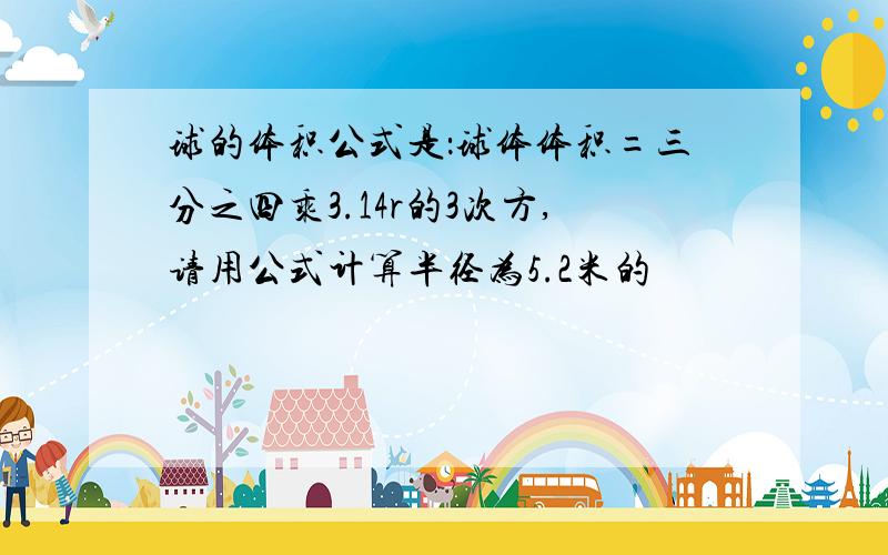 球的体积公式是：球体体积=三分之四乘3.14r的3次方,请用公式计算半径为5.2米的