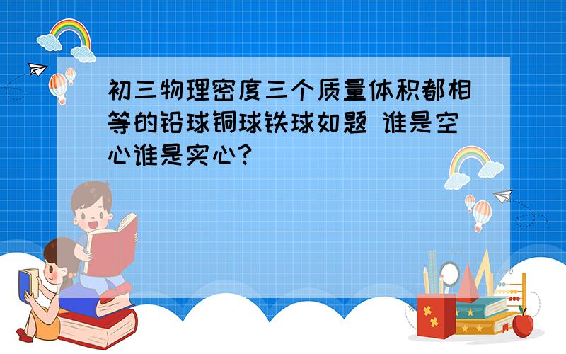 初三物理密度三个质量体积都相等的铅球铜球铁球如题 谁是空心谁是实心?