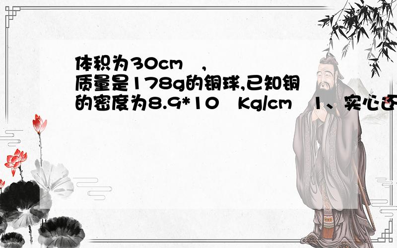 体积为30cm²,质量是178g的铜球,已知铜的密度为8.9*10³Kg/cm³1、实心还是空心?空心体积（我算出来是负的--||）2、若是空心,在空心部分灌满铝,则铝的质量多大（密度=2.7g/cm³）