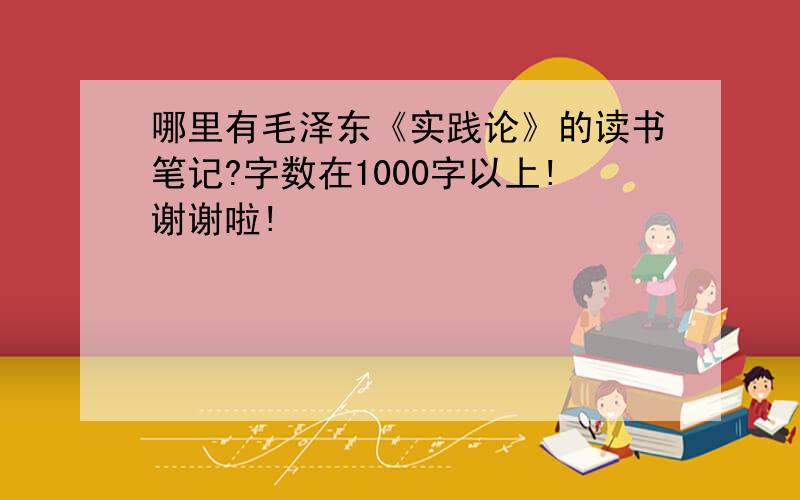 哪里有毛泽东《实践论》的读书笔记?字数在1000字以上!谢谢啦!