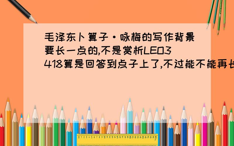 毛泽东卜算子·咏梅的写作背景要长一点的,不是赏析LEO3418算是回答到点子上了,不过能不能再长一点?我可以提高悬赏分的.