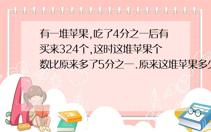 有一堆苹果,吃了4分之一后有买来324个,这时这堆苹果个数比原来多了5分之一.原来这堆苹果多少个