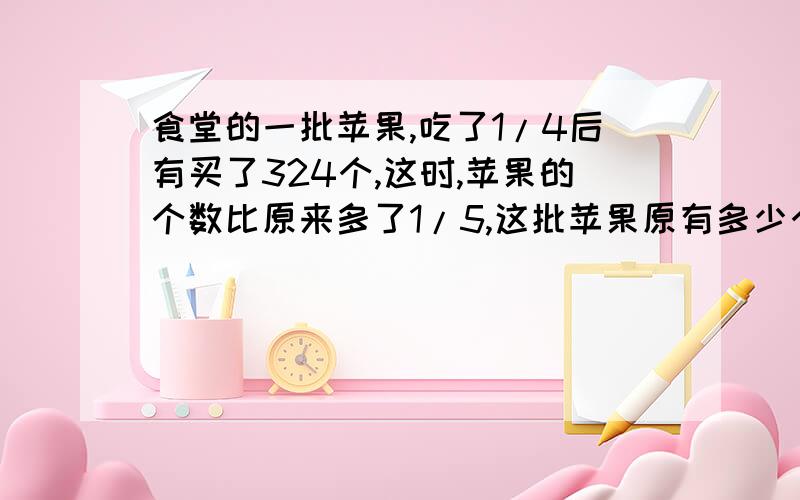 食堂的一批苹果,吃了1/4后有买了324个,这时,苹果的个数比原来多了1/5,这批苹果原有多少个?请把算式列出来，谢谢