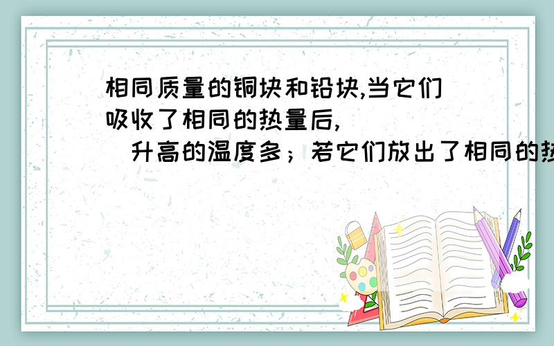 相同质量的铜块和铅块,当它们吸收了相同的热量后,_____升高的温度多；若它们放出了相同的热量后,降低了相同的温度时,则_____的质量较大.）