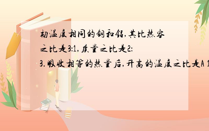 初温度相同的铜和铝,其比热容之比是3：1,质量之比是2：3.吸收相等的热量后,升高的温度之比是A 1：2B 2：1C 2：9D 9:2