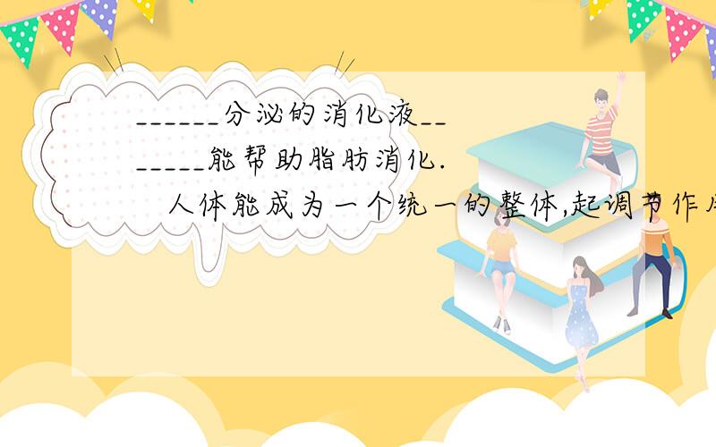 ______分泌的消化液_______能帮助脂肪消化.    人体能成为一个统一的整体,起调节作用的是?这是初一的科学问题