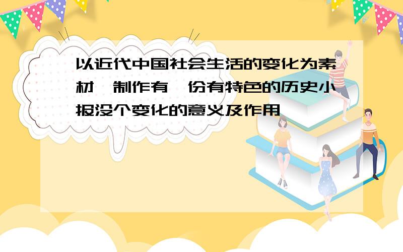 以近代中国社会生活的变化为素材,制作有一份有特色的历史小报没个变化的意义及作用