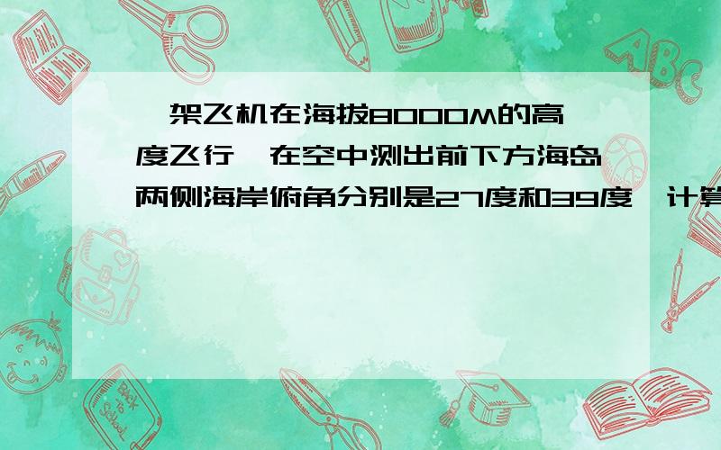 一架飞机在海拔8000M的高度飞行,在空中测出前下方海岛两侧海岸俯角分别是27度和39度,计算这个海岛的宽度