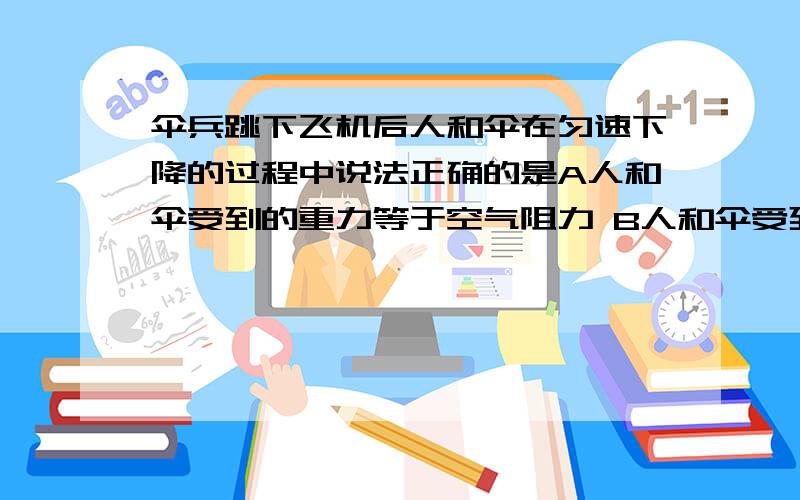 伞兵跳下飞机后人和伞在匀速下降的过程中说法正确的是A人和伞受到的重力等于空气阻力 B人和伞受到的重力大于空气阻力 C 人受到的重力大于伞对人的拉力D人受到的重力小于伞对人的拉力