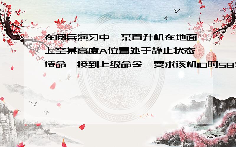 在阅兵演习中,某直升机在地面上空某高度A位置处于静止状态待命,接到上级命令,要求该机10时58分40秒由静止状态沿水平方向做匀加速直线运动,经过AB段加速后,进入BC段的匀速受阅区,共用时80