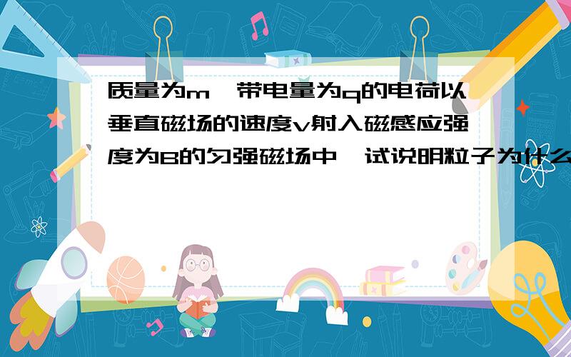 质量为m,带电量为q的电荷以垂直磁场的速度v射入磁感应强度为B的匀强磁场中,试说明粒子为什么做圆周运动,并求出周期和半径的表达式