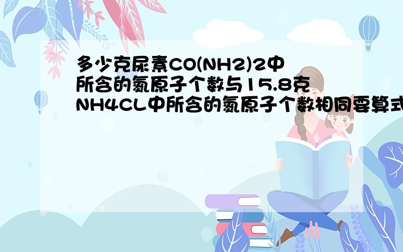 多少克尿素CO(NH2)2中所含的氮原子个数与15.8克NH4CL中所含的氮原子个数相同要算式的