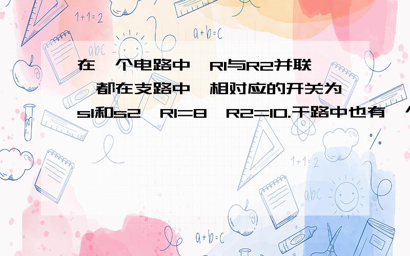 在一个电路中,R1与R2并联,都在支路中,相对应的开关为s1和s2,R1=8,R2=10.干路中也有一个R和一个总开关S和一个电流表,电源电压和R不知道,现在闭合s和s1,电流表为0.2A,当闭合s和s2时,电流表可能在