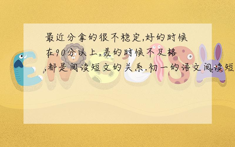 最近分拿的很不稳定,好的时候在90分以上,差的时候不及格,都是阅读短文的关系.初一的语文阅读短文应该从什么角度去思考才能拿高分?