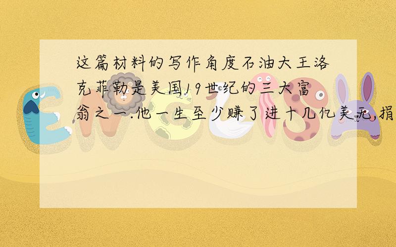 这篇材料的写作角度石油大王洛克菲勒是美国19世纪的三大富翁之一.他一生至少赚了进十几亿美无,捐出的就有七亿五千万.有一硬碟,他陪朋友到一家餐厅去吃饭.在那家餐厅附近,一个年轻的