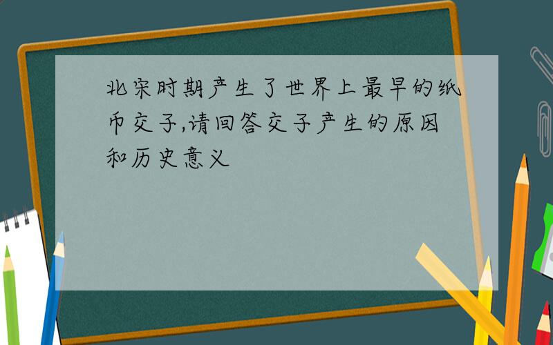 北宋时期产生了世界上最早的纸币交子,请回答交子产生的原因和历史意义