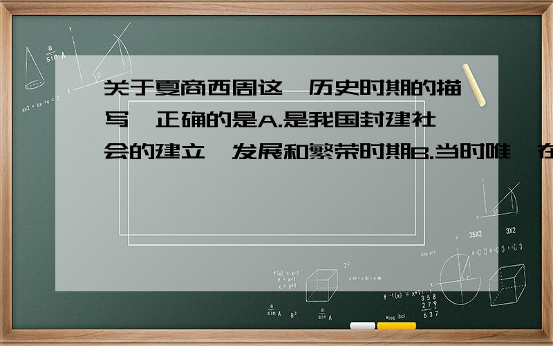 关于夏商西周这一历史时期的描写,正确的是A.是我国封建社会的建立、发展和繁荣时期B.当时唯一在世界处于领先水平的是青铜铸造技术C.农业、畜牧业、手工业和商业繁荣,形成了灿烂的青