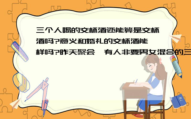 三个人喝的交杯酒还能算是交杯酒吗?意义和婚礼的交杯酒能一样吗?昨天聚会,有人非要男女混合的三个人喝交杯酒,我还没有结婚,觉得交杯酒只能和老公喝,要不就不忠诚了,意义就变了.可是