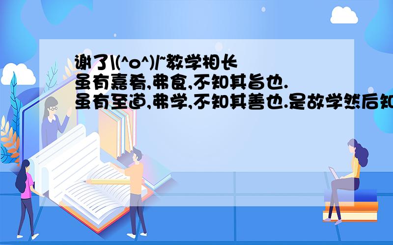 谢了\(^o^)/~教学相长虽有嘉肴,弗食,不知其旨也.虽有至道,弗学,不知其善也.是故学然后知不足,教然后知困.知不足,然后能自反也；知困,然后能自强也.故曰：教学相长也.注：①教学相长：教