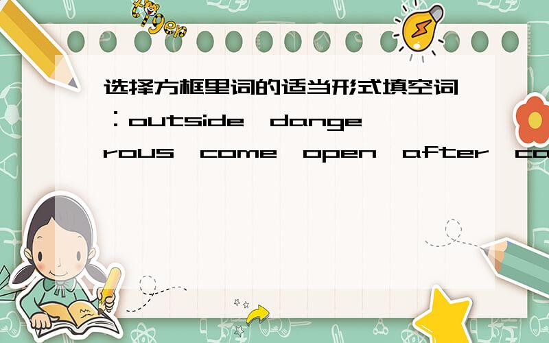 选择方框里词的适当形式填空词：outside,dangerous,come,open,after,can't,stop,go home,arrive,have to,get to,don't have to,in front of,don't,put作文；Don't______ late for the bus.You have to______ the bus stop five minutes before the bu