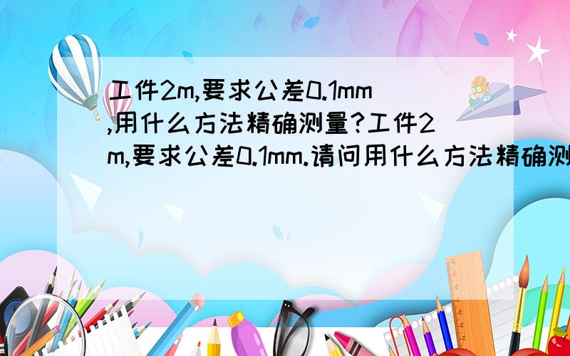 工件2m,要求公差0.1mm,用什么方法精确测量?工件2m,要求公差0.1mm.请问用什么方法精确测量啊,所需什么仪器呢!知道的告知下啊!