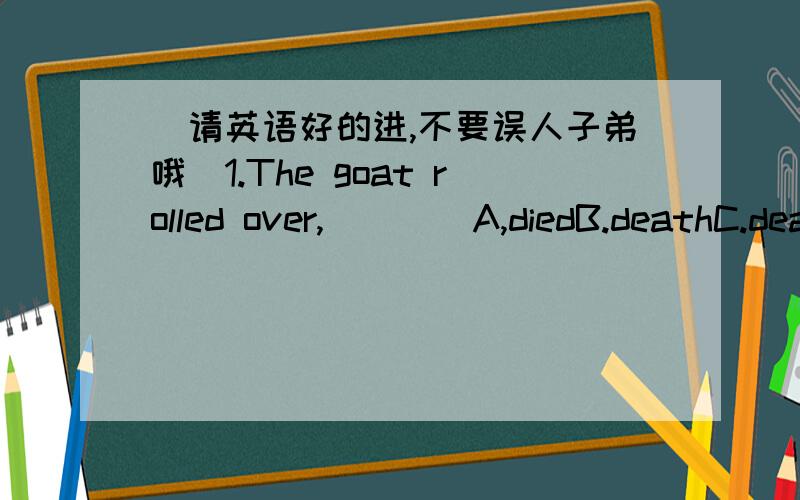 （请英语好的进,不要误人子弟哦）1.The goat rolled over,____A,diedB.deathC.deadD.dying2.I‘m going shopping.Do you have anything ____?A .to buyB.to be bought只需回答第一题！