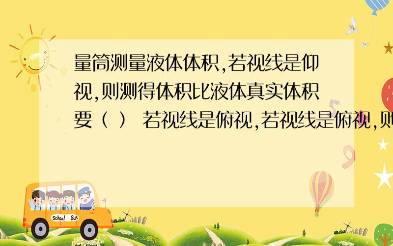 量筒测量液体体积,若视线是仰视,则测得体积比液体真实体积要（ ） 若视线是俯视,若视线是俯视,则测得体积比液体真实体积要（ ）