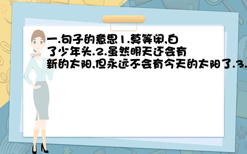 一.句子的意思1.莫等闲,白了少年头.2.虽然明天还会有新的太阳,但永远不会有今天的太阳了.3.光阴似见,日月如梭