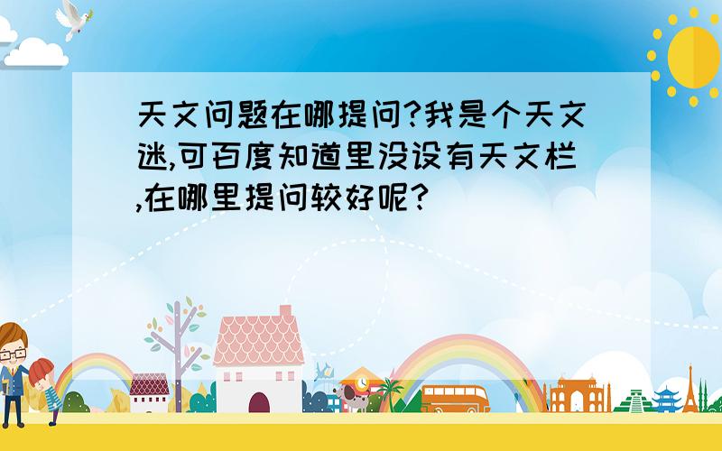 天文问题在哪提问?我是个天文迷,可百度知道里没设有天文栏,在哪里提问较好呢?