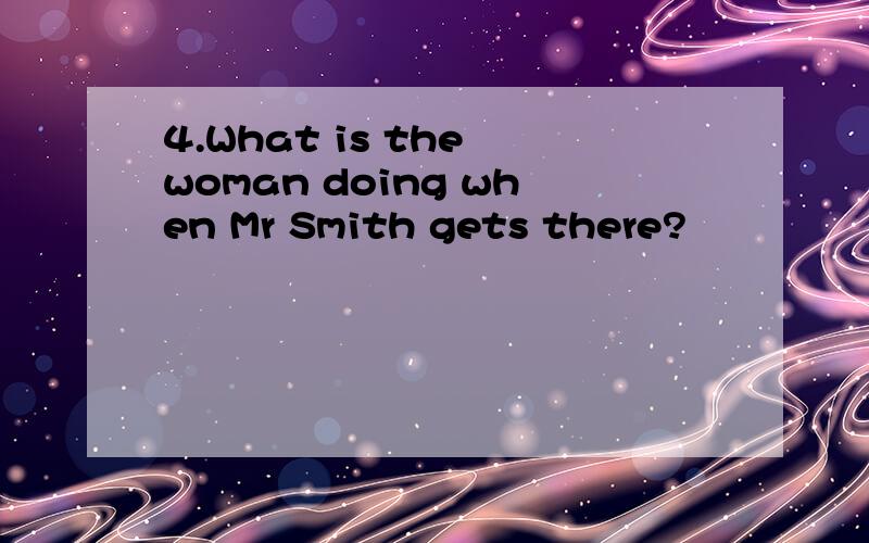 4.What is the woman doing when Mr Smith gets there?