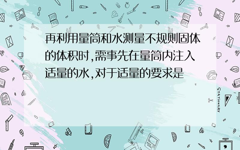 再利用量筒和水测量不规则固体的体积时,需事先在量筒内注入适量的水,对于适量的要求是