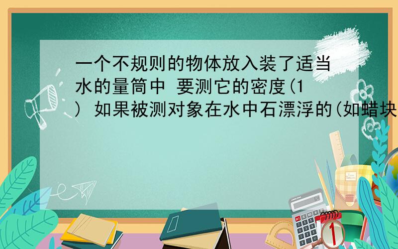 一个不规则的物体放入装了适当水的量筒中 要测它的密度(1) 如果被测对象在水中石漂浮的(如蜡块),怎么侧他的体积呢?(2)如果被测对象吸水性很强(如粉笔),怎么侧他的体积呢?(3)如果被测对象