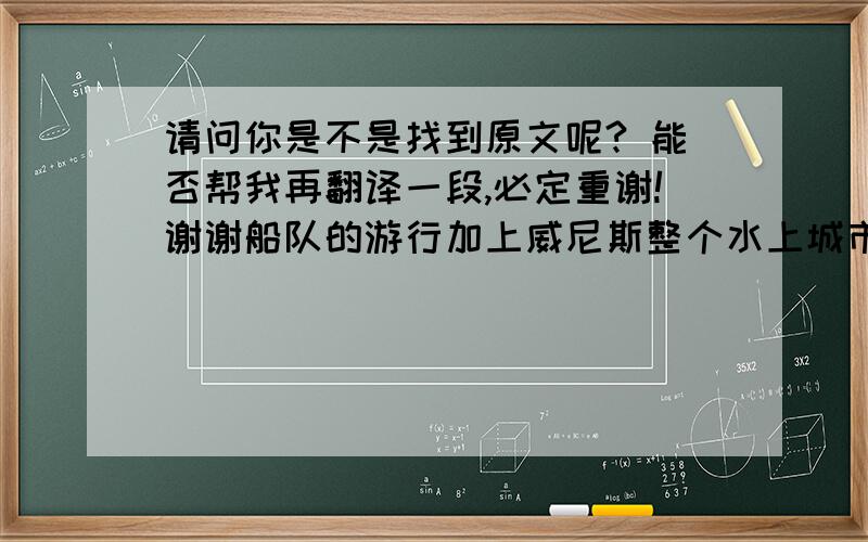 请问你是不是找到原文呢? 能否帮我再翻译一段,必定重谢!谢谢船队的游行加上威尼斯整个水上城市的特色真的结合的相得益彰,在华贵中又不失那份热情.当然这只是威尼斯狂欢节的一个开始,