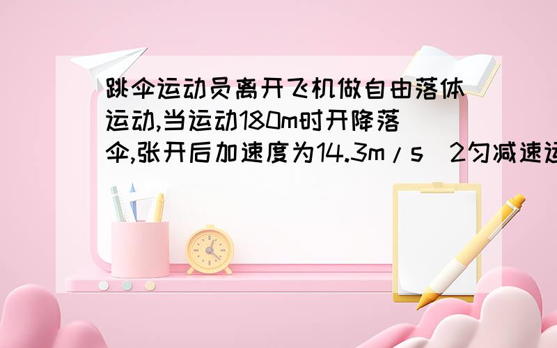 跳伞运动员离开飞机做自由落体运动,当运动180m时开降落伞,张开后加速度为14.3m/s^2匀减速运动,到达地面速度为5m/s  求：飞机据地面高度   求：来开飞机 到达地面的时间!