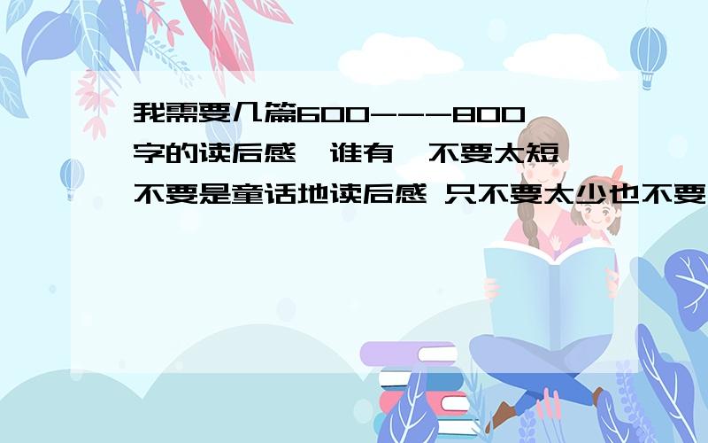 我需要几篇600---800字的读后感,谁有、不要太短 不要是童话地读后感 只不要太少也不要太多 我要交作业字在600--800字之间哈 ,谢了