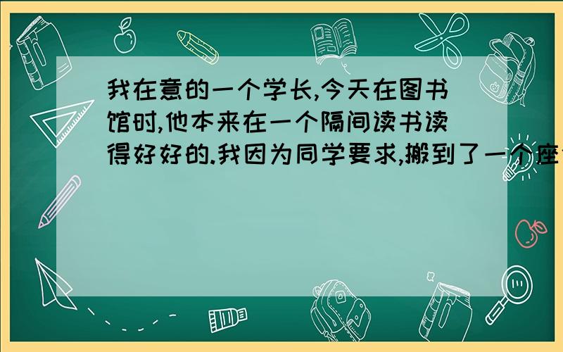 我在意的一个学长,今天在图书馆时,他本来在一个隔间读书读得好好的.我因为同学要求,搬到了一个座位,刚好在他的正对面,但不在隔间内,隔间内外有玻璃窗隔着.我确定他看见了我,不久,他立